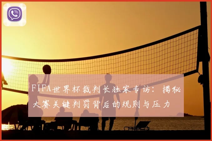 FIFA世界杯裁判长独家专访：揭秘大赛关键判罚背后的规则与压力
