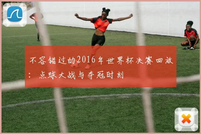 不容错过的2016年世界杯决赛回放：点球大战与夺冠时刻