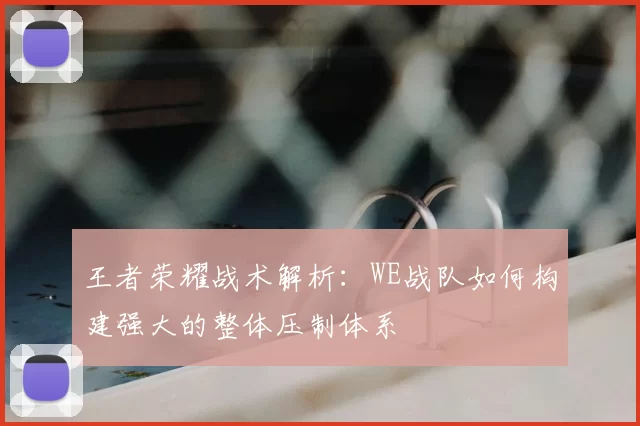 王者荣耀战术解析：WE战队如何构建强大的整体压制体系