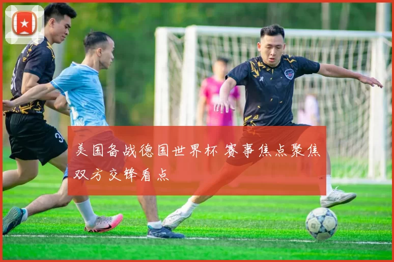 美国备战德国世界杯 赛事焦点聚焦双方交锋看点
