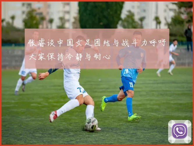 张睿谈中国女足团结与战斗力呼吁大家保持冷静与耐心