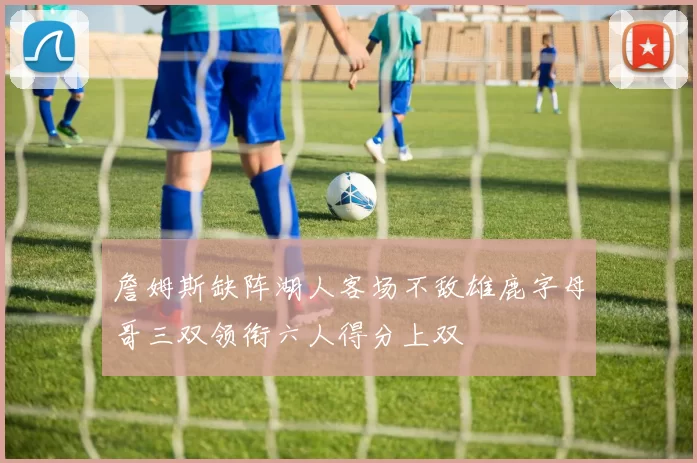 詹姆斯缺阵湖人客场不敌雄鹿字母哥三双领衔六人得分上双