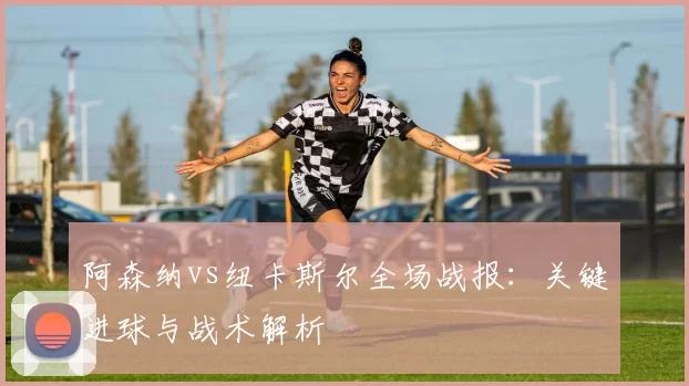 阿森纳vs纽卡斯尔全场战报:关键进球与战术解析