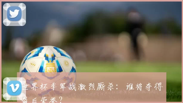 世界杯季军战激烈厮杀:谁将夺得最后荣誉?