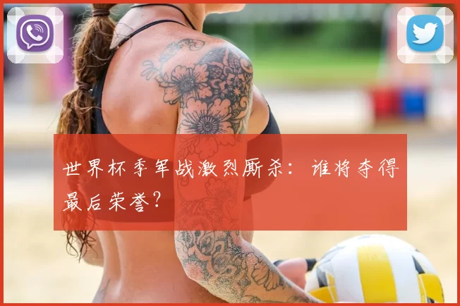 世界杯季军战激烈厮杀：谁将夺得最后荣誉？
