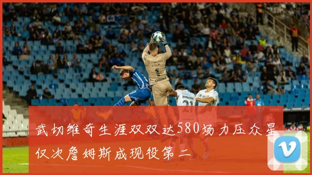 武切维奇生涯双双达580场力压众星仅次詹姆斯成现役第二