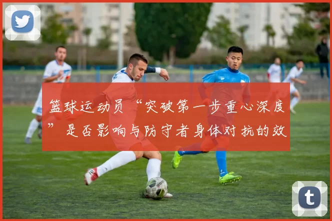 篮球运动员“突破第一步重心深度”是否影响与防守者身体对抗的效果
