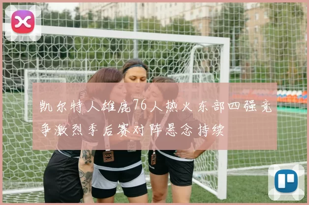 凯尔特人雄鹿76人热火东部四强竞争激烈季后赛对阵悬念持续