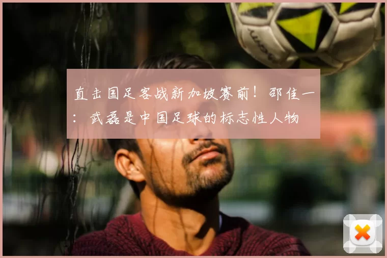 直击国足客战新加坡赛前!邵佳一:武磊是中国足球的标志性人物