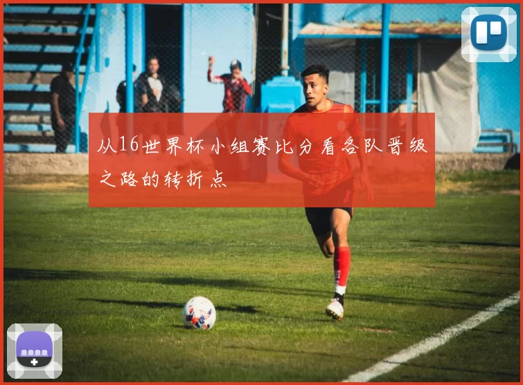 从16世界杯小组赛比分看各队晋级之路的转折点