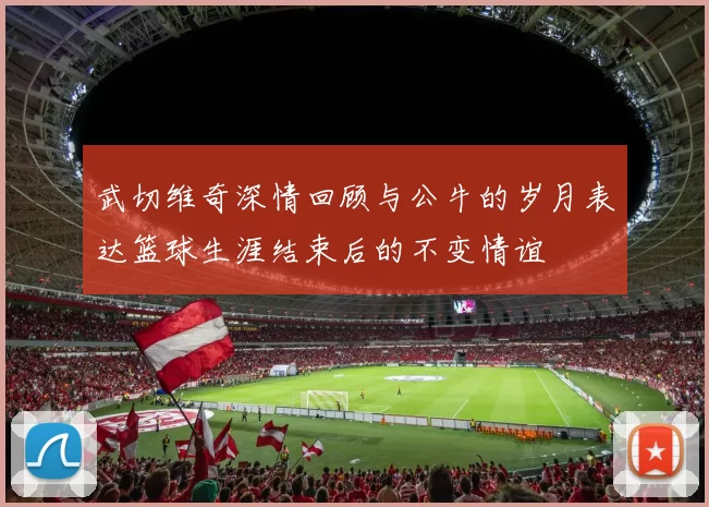 武切维奇深情回顾与公牛的岁月表达篮球生涯结束后的不变情谊
