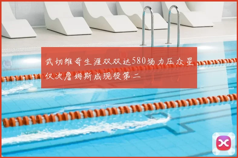 武切维奇生涯双双达580场力压众星仅次詹姆斯成现役第二