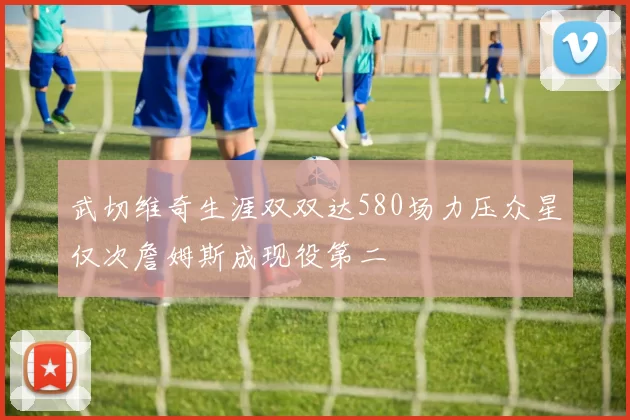 武切维奇生涯双双达580场力压众星仅次詹姆斯成现役第二