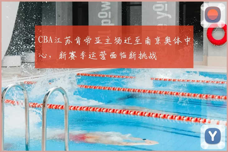 CBA江苏肯帝亚主场迁至南京奥体中心,新赛季运营面临新挑战