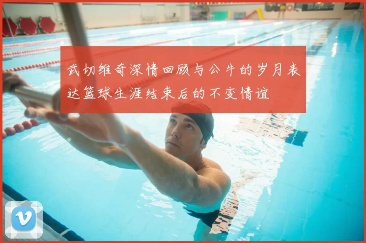 武切维奇深情回顾与公牛的岁月表达篮球生涯结束后的不变情谊