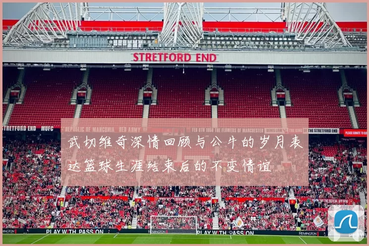 武切维奇深情回顾与公牛的岁月表达篮球生涯结束后的不变情谊