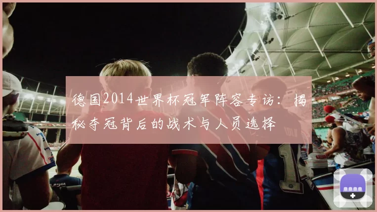 德国2014世界杯冠军阵容专访：揭秘夺冠背后的战术与人员选择