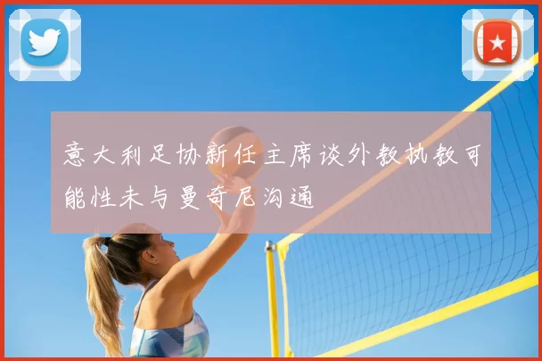 意大利足协新任主席谈外教执教可能性未与曼奇尼沟通