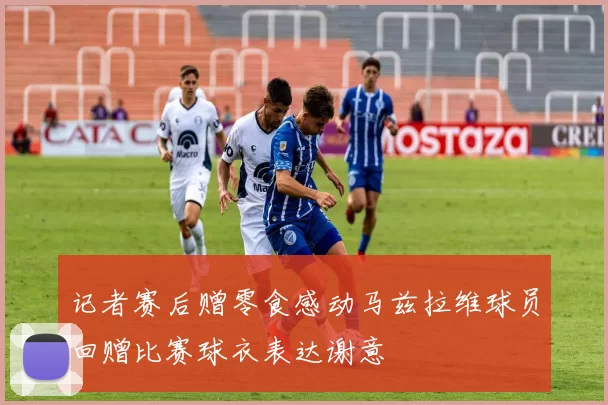 记者赛后赠零食感动马兹拉维球员回赠比赛球衣表达谢意
