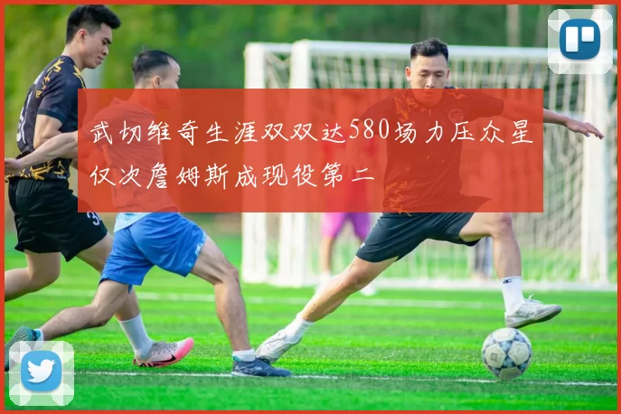 武切维奇生涯双双达580场力压众星仅次詹姆斯成现役第二