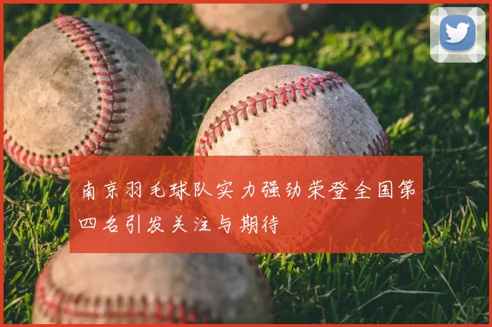 南京羽毛球队实力强劲荣登全国第四名引发关注与期待